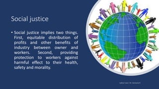 Social justice
• Social justice implies two things.
First, equitable distribution of
profits and other benefits of
industry between owner and
workers. Second, providing
protection to workers against
harmful effect to their health,
safety and morality.
 