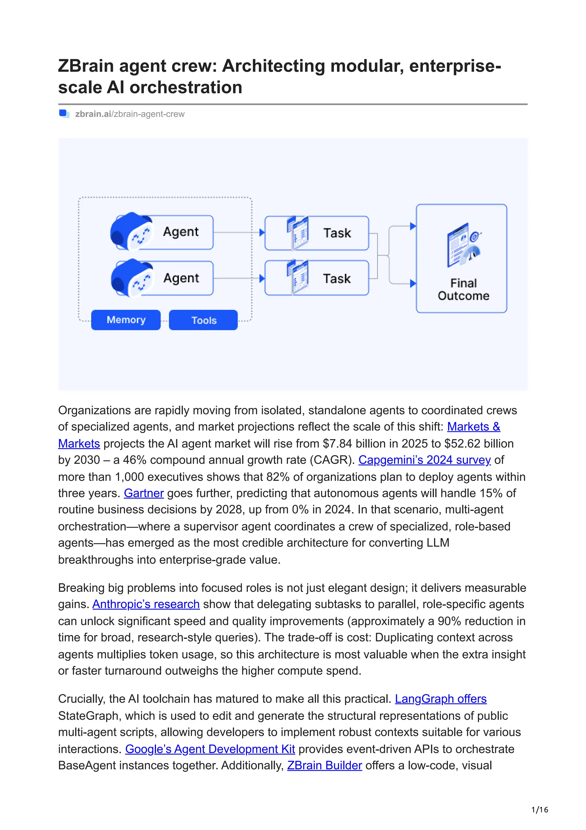1/16
ZBrain agent crew: Architecting modular, enterprise-
scale AI orchestration
zbrain.ai/zbrain-agent-crew
Organizations are rapidly moving from isolated, standalone agents to coordinated crews
of specialized agents, and market projections reflect the scale of this shift: Markets &
Markets projects the AI agent market will rise from $7.84 billion in 2025 to $52.62 billion
by 2030 – a 46% compound annual growth rate (CAGR). Capgemini’s 2024 survey of
more than 1,000 executives shows that 82% of organizations plan to deploy agents within
three years. Gartner goes further, predicting that autonomous agents will handle 15% of
routine business decisions by 2028, up from 0% in 2024. In that scenario, multi-agent
orchestration—where a supervisor agent coordinates a crew of specialized, role-based
agents—has emerged as the most credible architecture for converting LLM
breakthroughs into enterprise-grade value.
Breaking big problems into focused roles is not just elegant design; it delivers measurable
gains. Anthropic’s research show that delegating subtasks to parallel, role-specific agents
can unlock significant speed and quality improvements (approximately a 90% reduction in
time for broad, research-style queries). The trade-off is cost: Duplicating context across
agents multiplies token usage, so this architecture is most valuable when the extra insight
or faster turnaround outweighs the higher compute spend.
Crucially, the AI toolchain has matured to make all this practical. LangGraph offers
StateGraph, which is used to edit and generate the structural representations of public
multi-agent scripts, allowing developers to implement robust contexts suitable for various
interactions. Google’s Agent Development Kit provides event-driven APIs to orchestrate
BaseAgent instances together. Additionally, ZBrain Builder offers a low-code, visual
 