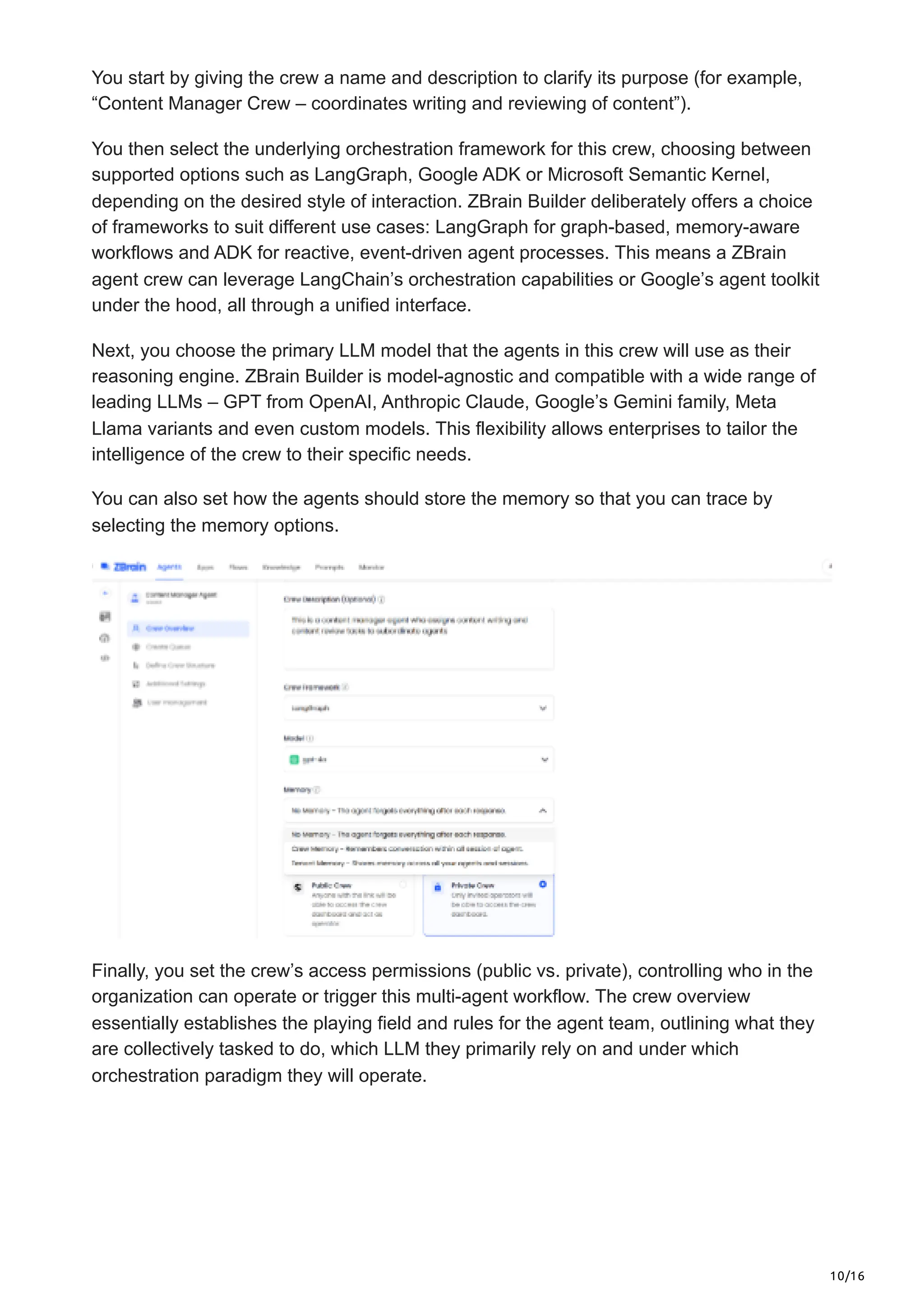 10/16
You start by giving the crew a name and description to clarify its purpose (for example,
“Content Manager Crew – coordinates writing and reviewing of content”).
You then select the underlying orchestration framework for this crew, choosing between
supported options such as LangGraph, Google ADK or Microsoft Semantic Kernel,
depending on the desired style of interaction. ZBrain Builder deliberately offers a choice
of frameworks to suit different use cases: LangGraph for graph-based, memory-aware
workflows and ADK for reactive, event-driven agent processes. This means a ZBrain
agent crew can leverage LangChain’s orchestration capabilities or Google’s agent toolkit
under the hood, all through a unified interface.
Next, you choose the primary LLM model that the agents in this crew will use as their
reasoning engine. ZBrain Builder is model-agnostic and compatible with a wide range of
leading LLMs – GPT from OpenAI, Anthropic Claude, Google’s Gemini family, Meta
Llama variants and even custom models. This flexibility allows enterprises to tailor the
intelligence of the crew to their specific needs.
You can also set how the agents should store the memory so that you can trace by
selecting the memory options.
Finally, you set the crew’s access permissions (public vs. private), controlling who in the
organization can operate or trigger this multi-agent workflow. The crew overview
essentially establishes the playing field and rules for the agent team, outlining what they
are collectively tasked to do, which LLM they primarily rely on and under which
orchestration paradigm they will operate.
 