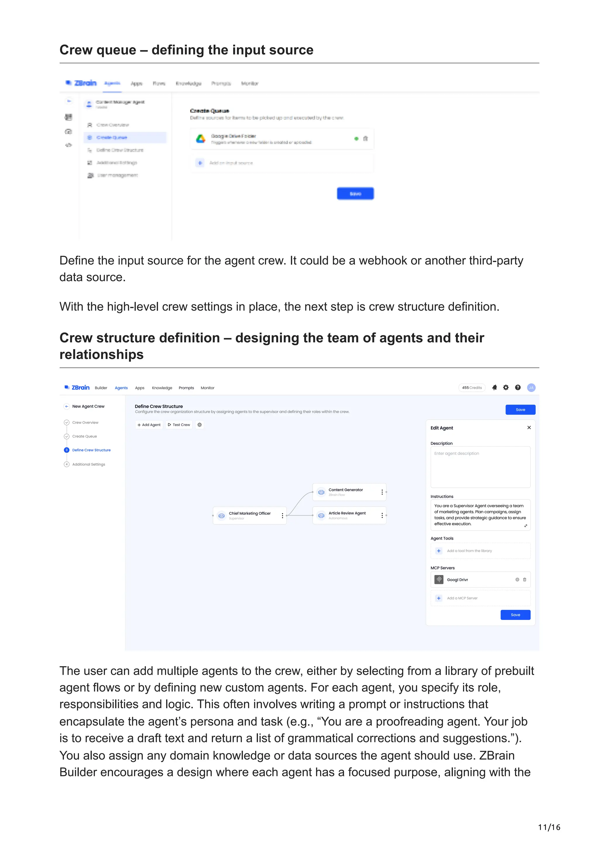 11/16
Crew queue – defining the input source
Define the input source for the agent crew. It could be a webhook or another third-party
data source.
With the high-level crew settings in place, the next step is crew structure definition.
Crew structure definition – designing the team of agents and their
relationships
The user can add multiple agents to the crew, either by selecting from a library of prebuilt
agent flows or by defining new custom agents. For each agent, you specify its role,
responsibilities and logic. This often involves writing a prompt or instructions that
encapsulate the agent’s persona and task (e.g., “You are a proofreading agent. Your job
is to receive a draft text and return a list of grammatical corrections and suggestions.”).
You also assign any domain knowledge or data sources the agent should use. ZBrain
Builder encourages a design where each agent has a focused purpose, aligning with the
 