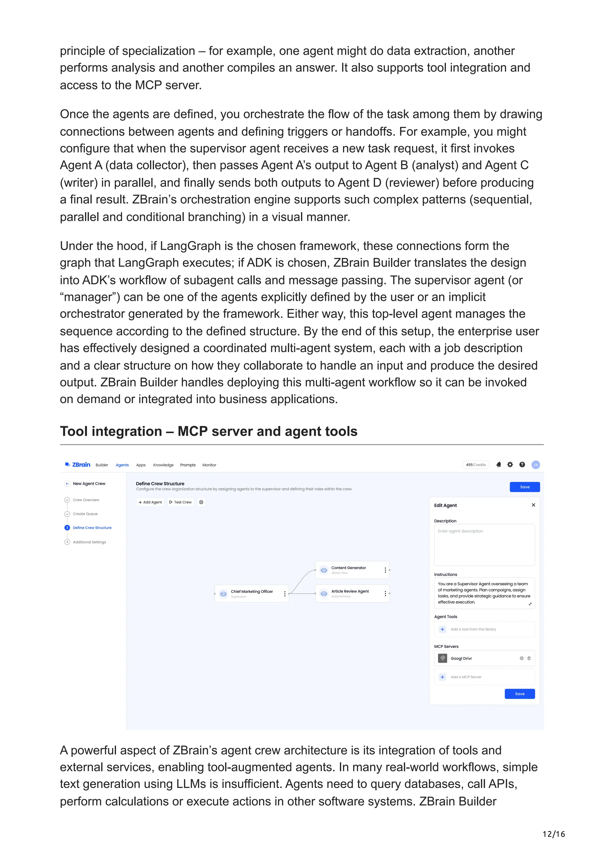 12/16
principle of specialization – for example, one agent might do data extraction, another
performs analysis and another compiles an answer. It also supports tool integration and
access to the MCP server.
Once the agents are defined, you orchestrate the flow of the task among them by drawing
connections between agents and defining triggers or handoffs. For example, you might
configure that when the supervisor agent receives a new task request, it first invokes
Agent A (data collector), then passes Agent A’s output to Agent B (analyst) and Agent C
(writer) in parallel, and finally sends both outputs to Agent D (reviewer) before producing
a final result. ZBrain’s orchestration engine supports such complex patterns (sequential,
parallel and conditional branching) in a visual manner.
Under the hood, if LangGraph is the chosen framework, these connections form the
graph that LangGraph executes; if ADK is chosen, ZBrain Builder translates the design
into ADK’s workflow of subagent calls and message passing. The supervisor agent (or
“manager”) can be one of the agents explicitly defined by the user or an implicit
orchestrator generated by the framework. Either way, this top-level agent manages the
sequence according to the defined structure. By the end of this setup, the enterprise user
has effectively designed a coordinated multi-agent system, each with a job description
and a clear structure on how they collaborate to handle an input and produce the desired
output. ZBrain Builder handles deploying this multi-agent workflow so it can be invoked
on demand or integrated into business applications.
Tool integration – MCP server and agent tools
A powerful aspect of ZBrain’s agent crew architecture is its integration of tools and
external services, enabling tool-augmented agents. In many real-world workflows, simple
text generation using LLMs is insufficient. Agents need to query databases, call APIs,
perform calculations or execute actions in other software systems. ZBrain Builder
 