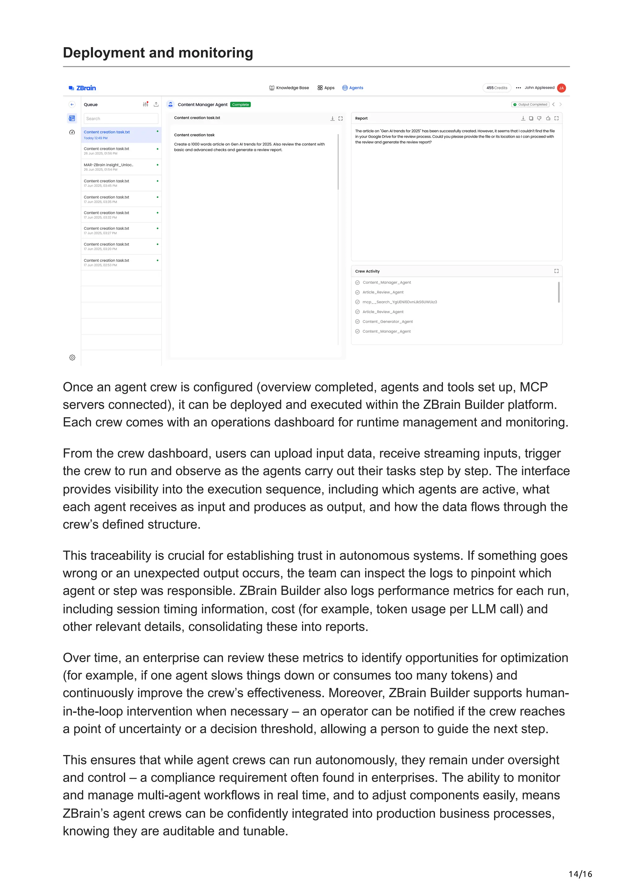 14/16
Deployment and monitoring
Once an agent crew is configured (overview completed, agents and tools set up, MCP
servers connected), it can be deployed and executed within the ZBrain Builder platform.
Each crew comes with an operations dashboard for runtime management and monitoring.
From the crew dashboard, users can upload input data, receive streaming inputs, trigger
the crew to run and observe as the agents carry out their tasks step by step. The interface
provides visibility into the execution sequence, including which agents are active, what
each agent receives as input and produces as output, and how the data flows through the
crew’s defined structure.
This traceability is crucial for establishing trust in autonomous systems. If something goes
wrong or an unexpected output occurs, the team can inspect the logs to pinpoint which
agent or step was responsible. ZBrain Builder also logs performance metrics for each run,
including session timing information, cost (for example, token usage per LLM call) and
other relevant details, consolidating these into reports.
Over time, an enterprise can review these metrics to identify opportunities for optimization
(for example, if one agent slows things down or consumes too many tokens) and
continuously improve the crew’s effectiveness. Moreover, ZBrain Builder supports human-
in-the-loop intervention when necessary – an operator can be notified if the crew reaches
a point of uncertainty or a decision threshold, allowing a person to guide the next step.
This ensures that while agent crews can run autonomously, they remain under oversight
and control – a compliance requirement often found in enterprises. The ability to monitor
and manage multi-agent workflows in real time, and to adjust components easily, means
ZBrain’s agent crews can be confidently integrated into production business processes,
knowing they are auditable and tunable.
 