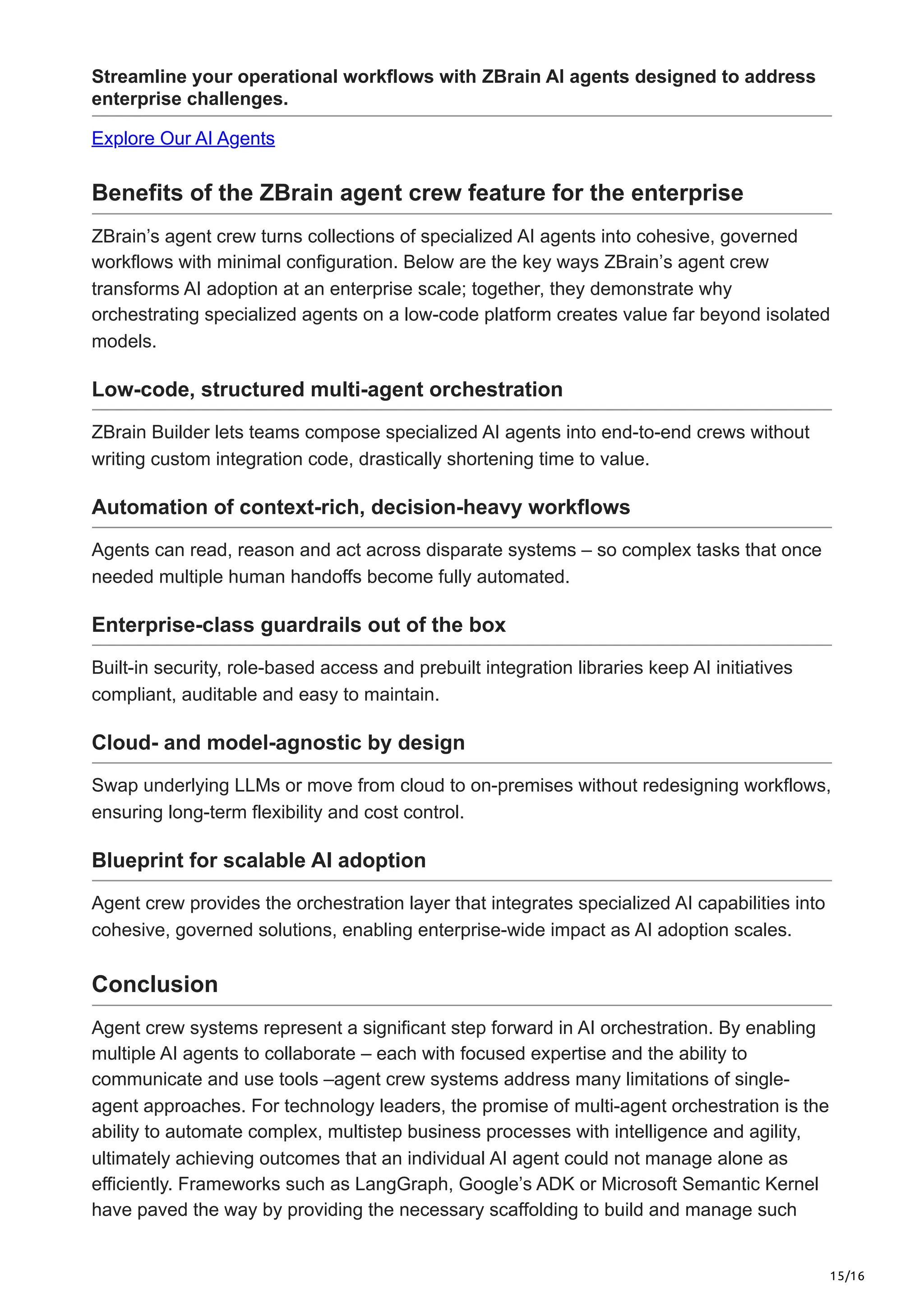 15/16
Streamline your operational workflows with ZBrain AI agents designed to address
enterprise challenges.
Explore Our AI Agents
Benefits of the ZBrain agent crew feature for the enterprise
ZBrain’s agent crew turns collections of specialized AI agents into cohesive, governed
workflows with minimal configuration. Below are the key ways ZBrain’s agent crew
transforms AI adoption at an enterprise scale; together, they demonstrate why
orchestrating specialized agents on a low-code platform creates value far beyond isolated
models.
Low-code, structured multi-agent orchestration
ZBrain Builder lets teams compose specialized AI agents into end-to-end crews without
writing custom integration code, drastically shortening time to value.
Automation of context-rich, decision-heavy workflows
Agents can read, reason and act across disparate systems – so complex tasks that once
needed multiple human handoffs become fully automated.
Enterprise-class guardrails out of the box
Built-in security, role-based access and prebuilt integration libraries keep AI initiatives
compliant, auditable and easy to maintain.
Cloud- and model-agnostic by design
Swap underlying LLMs or move from cloud to on-premises without redesigning workflows,
ensuring long-term flexibility and cost control.
Blueprint for scalable AI adoption
Agent crew provides the orchestration layer that integrates specialized AI capabilities into
cohesive, governed solutions, enabling enterprise-wide impact as AI adoption scales.
Conclusion
Agent crew systems represent a significant step forward in AI orchestration. By enabling
multiple AI agents to collaborate – each with focused expertise and the ability to
communicate and use tools –agent crew systems address many limitations of single-
agent approaches. For technology leaders, the promise of multi-agent orchestration is the
ability to automate complex, multistep business processes with intelligence and agility,
ultimately achieving outcomes that an individual AI agent could not manage alone as
efficiently. Frameworks such as LangGraph, Google’s ADK or Microsoft Semantic Kernel
have paved the way by providing the necessary scaffolding to build and manage such
 