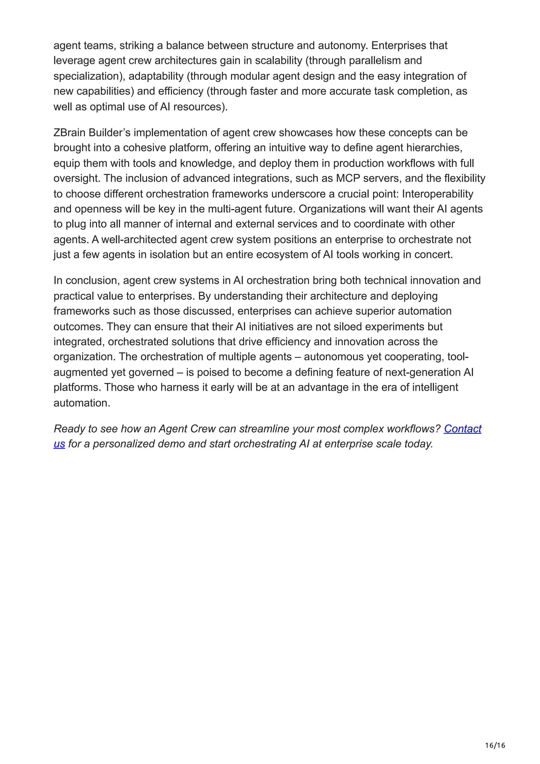16/16
agent teams, striking a balance between structure and autonomy. Enterprises that
leverage agent crew architectures gain in scalability (through parallelism and
specialization), adaptability (through modular agent design and the easy integration of
new capabilities) and efficiency (through faster and more accurate task completion, as
well as optimal use of AI resources).
ZBrain Builder’s implementation of agent crew showcases how these concepts can be
brought into a cohesive platform, offering an intuitive way to define agent hierarchies,
equip them with tools and knowledge, and deploy them in production workflows with full
oversight. The inclusion of advanced integrations, such as MCP servers, and the flexibility
to choose different orchestration frameworks underscore a crucial point: Interoperability
and openness will be key in the multi-agent future. Organizations will want their AI agents
to plug into all manner of internal and external services and to coordinate with other
agents. A well-architected agent crew system positions an enterprise to orchestrate not
just a few agents in isolation but an entire ecosystem of AI tools working in concert.
In conclusion, agent crew systems in AI orchestration bring both technical innovation and
practical value to enterprises. By understanding their architecture and deploying
frameworks such as those discussed, enterprises can achieve superior automation
outcomes. They can ensure that their AI initiatives are not siloed experiments but
integrated, orchestrated solutions that drive efficiency and innovation across the
organization. The orchestration of multiple agents – autonomous yet cooperating, tool-
augmented yet governed – is poised to become a defining feature of next-generation AI
platforms. Those who harness it early will be at an advantage in the era of intelligent
automation.
Ready to see how an Agent Crew can streamline your most complex workflows? Contact
us for a personalized demo and start orchestrating AI at enterprise scale today.
 