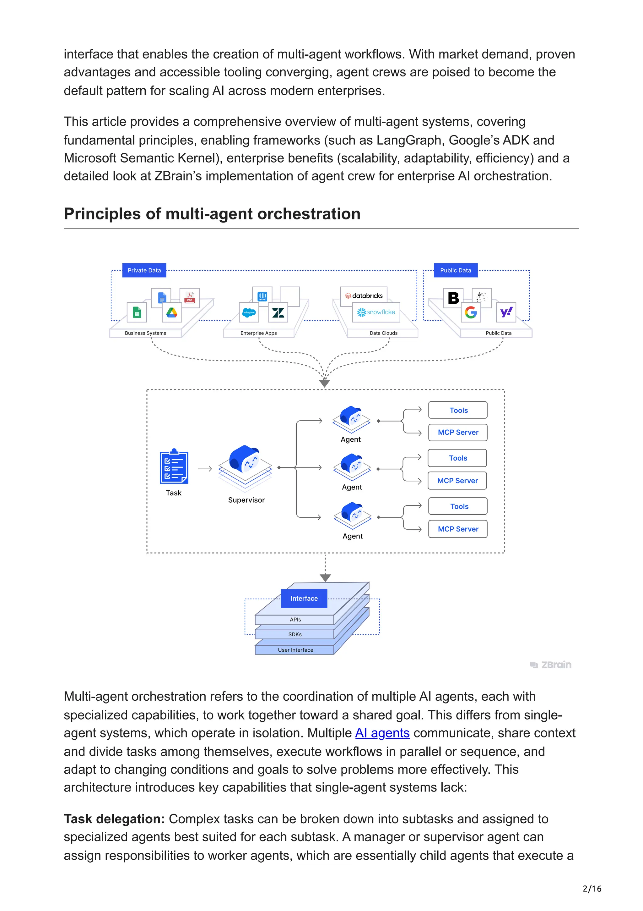 2/16
interface that enables the creation of multi-agent workflows. With market demand, proven
advantages and accessible tooling converging, agent crews are poised to become the
default pattern for scaling AI across modern enterprises.
This article provides a comprehensive overview of multi-agent systems, covering
fundamental principles, enabling frameworks (such as LangGraph, Google’s ADK and
Microsoft Semantic Kernel), enterprise benefits (scalability, adaptability, efficiency) and a
detailed look at ZBrain’s implementation of agent crew for enterprise AI orchestration.
Principles of multi-agent orchestration
Multi-agent orchestration refers to the coordination of multiple AI agents, each with
specialized capabilities, to work together toward a shared goal. This differs from single-
agent systems, which operate in isolation. Multiple AI agents communicate, share context
and divide tasks among themselves, execute workflows in parallel or sequence, and
adapt to changing conditions and goals to solve problems more effectively. This
architecture introduces key capabilities that single-agent systems lack:
Task delegation: Complex tasks can be broken down into subtasks and assigned to
specialized agents best suited for each subtask. A manager or supervisor agent can
assign responsibilities to worker agents, which are essentially child agents that execute a
 
