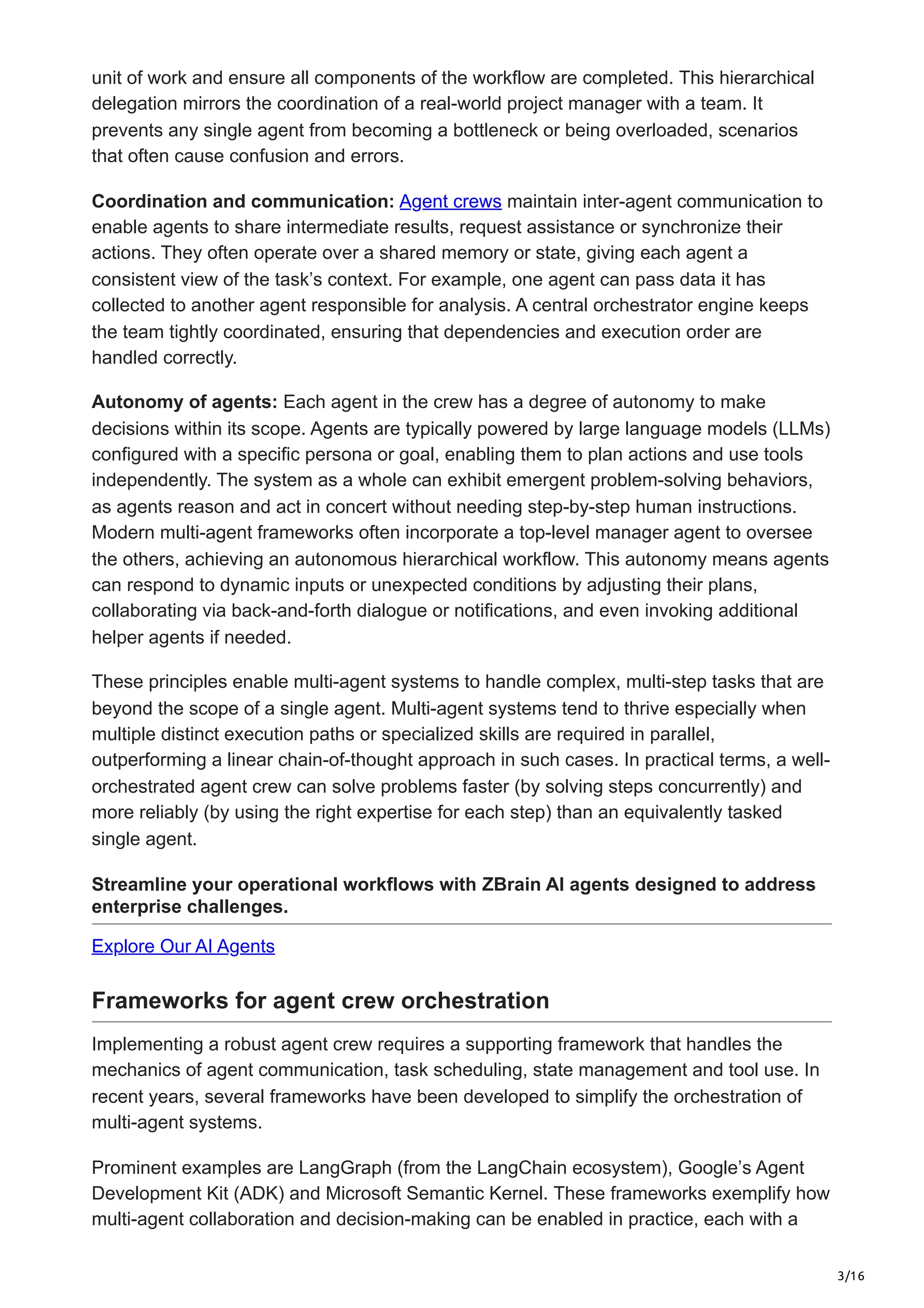 3/16
unit of work and ensure all components of the workflow are completed. This hierarchical
delegation mirrors the coordination of a real-world project manager with a team. It
prevents any single agent from becoming a bottleneck or being overloaded, scenarios
that often cause confusion and errors.
Coordination and communication: Agent crews maintain inter-agent communication to
enable agents to share intermediate results, request assistance or synchronize their
actions. They often operate over a shared memory or state, giving each agent a
consistent view of the task’s context. For example, one agent can pass data it has
collected to another agent responsible for analysis. A central orchestrator engine keeps
the team tightly coordinated, ensuring that dependencies and execution order are
handled correctly.
Autonomy of agents: Each agent in the crew has a degree of autonomy to make
decisions within its scope. Agents are typically powered by large language models (LLMs)
configured with a specific persona or goal, enabling them to plan actions and use tools
independently. The system as a whole can exhibit emergent problem-solving behaviors,
as agents reason and act in concert without needing step-by-step human instructions.
Modern multi-agent frameworks often incorporate a top-level manager agent to oversee
the others, achieving an autonomous hierarchical workflow. This autonomy means agents
can respond to dynamic inputs or unexpected conditions by adjusting their plans,
collaborating via back-and-forth dialogue or notifications, and even invoking additional
helper agents if needed.
These principles enable multi-agent systems to handle complex, multi-step tasks that are
beyond the scope of a single agent. Multi-agent systems tend to thrive especially when
multiple distinct execution paths or specialized skills are required in parallel,
outperforming a linear chain-of-thought approach in such cases. In practical terms, a well-
orchestrated agent crew can solve problems faster (by solving steps concurrently) and
more reliably (by using the right expertise for each step) than an equivalently tasked
single agent.
Streamline your operational workflows with ZBrain AI agents designed to address
enterprise challenges.
Explore Our AI Agents
Frameworks for agent crew orchestration
Implementing a robust agent crew requires a supporting framework that handles the
mechanics of agent communication, task scheduling, state management and tool use. In
recent years, several frameworks have been developed to simplify the orchestration of
multi-agent systems.
Prominent examples are LangGraph (from the LangChain ecosystem), Google’s Agent
Development Kit (ADK) and Microsoft Semantic Kernel. These frameworks exemplify how
multi-agent collaboration and decision-making can be enabled in practice, each with a
 