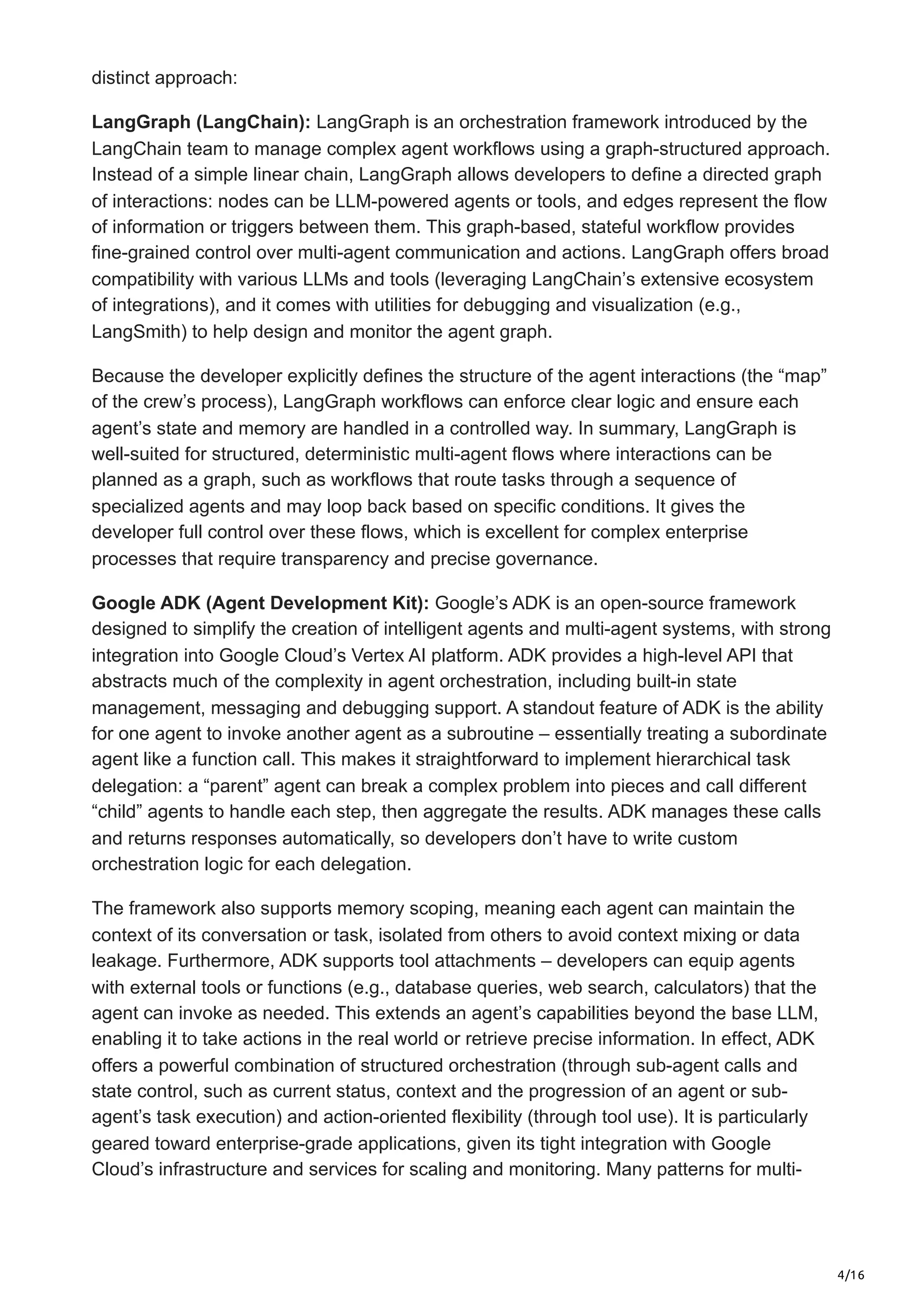 4/16
distinct approach:
LangGraph (LangChain): LangGraph is an orchestration framework introduced by the
LangChain team to manage complex agent workflows using a graph-structured approach.
Instead of a simple linear chain, LangGraph allows developers to define a directed graph
of interactions: nodes can be LLM-powered agents or tools, and edges represent the flow
of information or triggers between them. This graph-based, stateful workflow provides
fine-grained control over multi-agent communication and actions. LangGraph offers broad
compatibility with various LLMs and tools (leveraging LangChain’s extensive ecosystem
of integrations), and it comes with utilities for debugging and visualization (e.g.,
LangSmith) to help design and monitor the agent graph.
Because the developer explicitly defines the structure of the agent interactions (the “map”
of the crew’s process), LangGraph workflows can enforce clear logic and ensure each
agent’s state and memory are handled in a controlled way. In summary, LangGraph is
well-suited for structured, deterministic multi-agent flows where interactions can be
planned as a graph, such as workflows that route tasks through a sequence of
specialized agents and may loop back based on specific conditions. It gives the
developer full control over these flows, which is excellent for complex enterprise
processes that require transparency and precise governance.
Google ADK (Agent Development Kit): Google’s ADK is an open-source framework
designed to simplify the creation of intelligent agents and multi-agent systems, with strong
integration into Google Cloud’s Vertex AI platform. ADK provides a high-level API that
abstracts much of the complexity in agent orchestration, including built-in state
management, messaging and debugging support. A standout feature of ADK is the ability
for one agent to invoke another agent as a subroutine – essentially treating a subordinate
agent like a function call. This makes it straightforward to implement hierarchical task
delegation: a “parent” agent can break a complex problem into pieces and call different
“child” agents to handle each step, then aggregate the results. ADK manages these calls
and returns responses automatically, so developers don’t have to write custom
orchestration logic for each delegation.
The framework also supports memory scoping, meaning each agent can maintain the
context of its conversation or task, isolated from others to avoid context mixing or data
leakage. Furthermore, ADK supports tool attachments – developers can equip agents
with external tools or functions (e.g., database queries, web search, calculators) that the
agent can invoke as needed. This extends an agent’s capabilities beyond the base LLM,
enabling it to take actions in the real world or retrieve precise information. In effect, ADK
offers a powerful combination of structured orchestration (through sub-agent calls and
state control, such as current status, context and the progression of an agent or sub-
agent’s task execution) and action-oriented flexibility (through tool use). It is particularly
geared toward enterprise-grade applications, given its tight integration with Google
Cloud’s infrastructure and services for scaling and monitoring. Many patterns for multi-
 