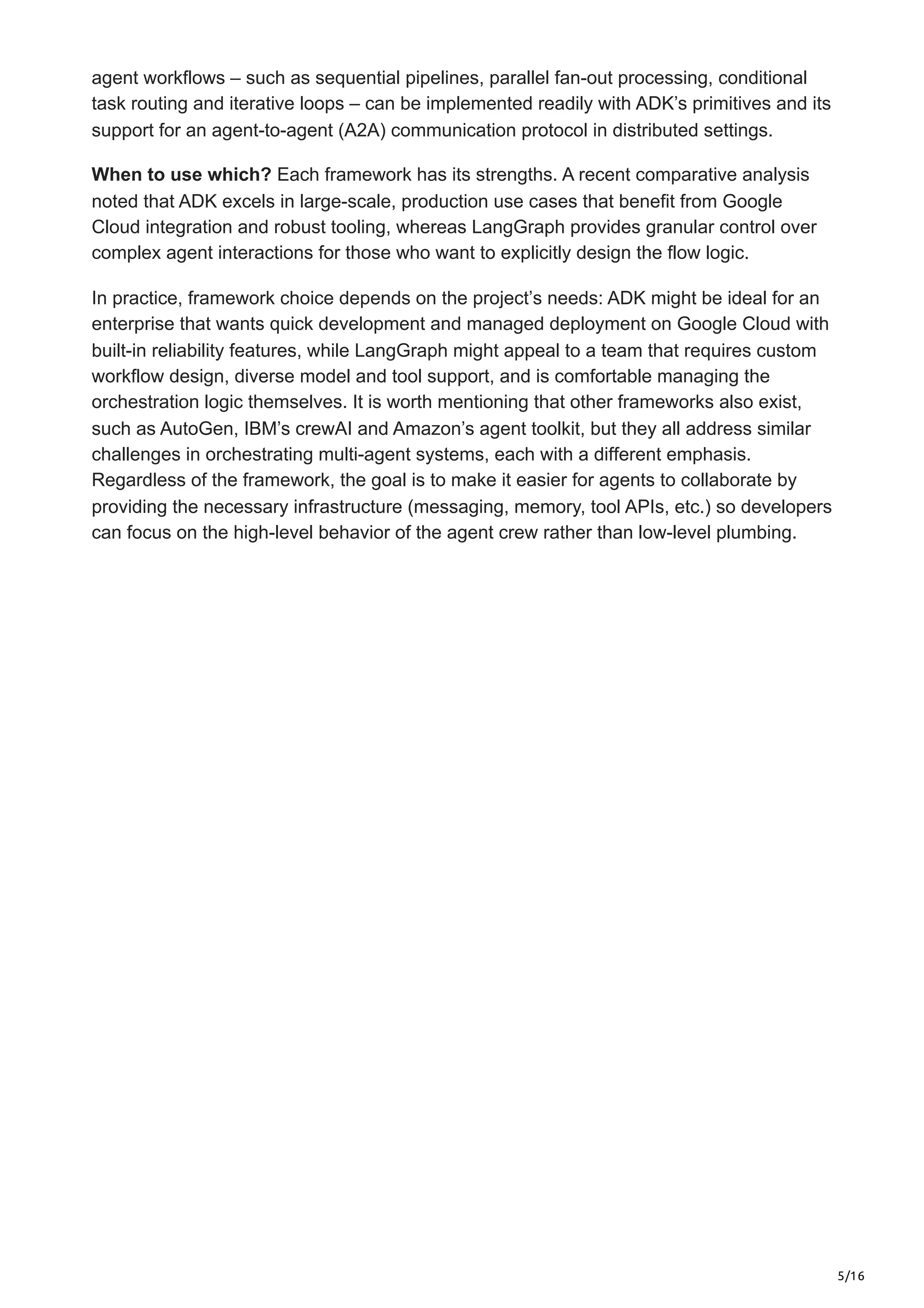 5/16
agent workflows – such as sequential pipelines, parallel fan-out processing, conditional
task routing and iterative loops – can be implemented readily with ADK’s primitives and its
support for an agent-to-agent (A2A) communication protocol in distributed settings.
When to use which? Each framework has its strengths. A recent comparative analysis
noted that ADK excels in large-scale, production use cases that benefit from Google
Cloud integration and robust tooling, whereas LangGraph provides granular control over
complex agent interactions for those who want to explicitly design the flow logic.
In practice, framework choice depends on the project’s needs: ADK might be ideal for an
enterprise that wants quick development and managed deployment on Google Cloud with
built-in reliability features, while LangGraph might appeal to a team that requires custom
workflow design, diverse model and tool support, and is comfortable managing the
orchestration logic themselves. It is worth mentioning that other frameworks also exist,
such as AutoGen, IBM’s crewAI and Amazon’s agent toolkit, but they all address similar
challenges in orchestrating multi-agent systems, each with a different emphasis.
Regardless of the framework, the goal is to make it easier for agents to collaborate by
providing the necessary infrastructure (messaging, memory, tool APIs, etc.) so developers
can focus on the high-level behavior of the agent crew rather than low-level plumbing.
 