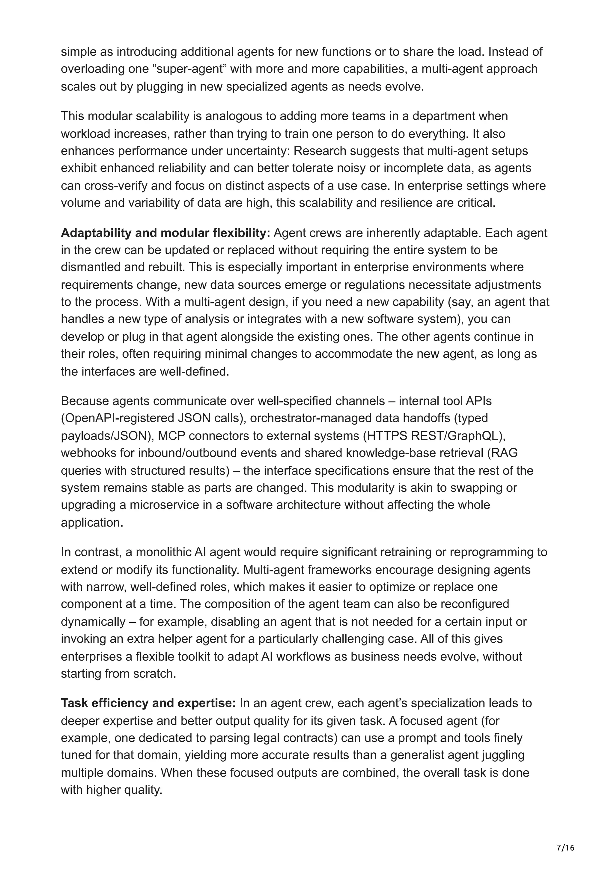 7/16
simple as introducing additional agents for new functions or to share the load. Instead of
overloading one “super-agent” with more and more capabilities, a multi-agent approach
scales out by plugging in new specialized agents as needs evolve.
This modular scalability is analogous to adding more teams in a department when
workload increases, rather than trying to train one person to do everything. It also
enhances performance under uncertainty: Research suggests that multi-agent setups
exhibit enhanced reliability and can better tolerate noisy or incomplete data, as agents
can cross-verify and focus on distinct aspects of a use case. In enterprise settings where
volume and variability of data are high, this scalability and resilience are critical.
Adaptability and modular flexibility: Agent crews are inherently adaptable. Each agent
in the crew can be updated or replaced without requiring the entire system to be
dismantled and rebuilt. This is especially important in enterprise environments where
requirements change, new data sources emerge or regulations necessitate adjustments
to the process. With a multi-agent design, if you need a new capability (say, an agent that
handles a new type of analysis or integrates with a new software system), you can
develop or plug in that agent alongside the existing ones. The other agents continue in
their roles, often requiring minimal changes to accommodate the new agent, as long as
the interfaces are well-defined.
Because agents communicate over well-specified channels – internal tool APIs
(OpenAPI-registered JSON calls), orchestrator-managed data handoffs (typed
payloads/JSON), MCP connectors to external systems (HTTPS REST/GraphQL),
webhooks for inbound/outbound events and shared knowledge-base retrieval (RAG
queries with structured results) – the interface specifications ensure that the rest of the
system remains stable as parts are changed. This modularity is akin to swapping or
upgrading a microservice in a software architecture without affecting the whole
application.
In contrast, a monolithic AI agent would require significant retraining or reprogramming to
extend or modify its functionality. Multi-agent frameworks encourage designing agents
with narrow, well-defined roles, which makes it easier to optimize or replace one
component at a time. The composition of the agent team can also be reconfigured
dynamically – for example, disabling an agent that is not needed for a certain input or
invoking an extra helper agent for a particularly challenging case. All of this gives
enterprises a flexible toolkit to adapt AI workflows as business needs evolve, without
starting from scratch.
Task efficiency and expertise: In an agent crew, each agent’s specialization leads to
deeper expertise and better output quality for its given task. A focused agent (for
example, one dedicated to parsing legal contracts) can use a prompt and tools finely
tuned for that domain, yielding more accurate results than a generalist agent juggling
multiple domains. When these focused outputs are combined, the overall task is done
with higher quality.
 