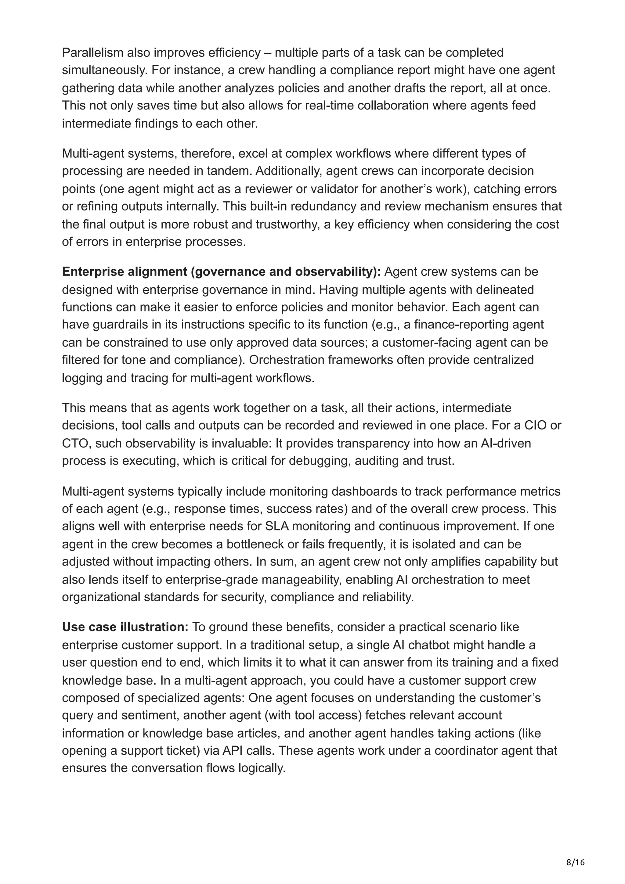8/16
Parallelism also improves efficiency – multiple parts of a task can be completed
simultaneously. For instance, a crew handling a compliance report might have one agent
gathering data while another analyzes policies and another drafts the report, all at once.
This not only saves time but also allows for real-time collaboration where agents feed
intermediate findings to each other.
Multi-agent systems, therefore, excel at complex workflows where different types of
processing are needed in tandem. Additionally, agent crews can incorporate decision
points (one agent might act as a reviewer or validator for another’s work), catching errors
or refining outputs internally. This built-in redundancy and review mechanism ensures that
the final output is more robust and trustworthy, a key efficiency when considering the cost
of errors in enterprise processes.
Enterprise alignment (governance and observability): Agent crew systems can be
designed with enterprise governance in mind. Having multiple agents with delineated
functions can make it easier to enforce policies and monitor behavior. Each agent can
have guardrails in its instructions specific to its function (e.g., a finance-reporting agent
can be constrained to use only approved data sources; a customer-facing agent can be
filtered for tone and compliance). Orchestration frameworks often provide centralized
logging and tracing for multi-agent workflows.
This means that as agents work together on a task, all their actions, intermediate
decisions, tool calls and outputs can be recorded and reviewed in one place. For a CIO or
CTO, such observability is invaluable: It provides transparency into how an AI-driven
process is executing, which is critical for debugging, auditing and trust.
Multi-agent systems typically include monitoring dashboards to track performance metrics
of each agent (e.g., response times, success rates) and of the overall crew process. This
aligns well with enterprise needs for SLA monitoring and continuous improvement. If one
agent in the crew becomes a bottleneck or fails frequently, it is isolated and can be
adjusted without impacting others. In sum, an agent crew not only amplifies capability but
also lends itself to enterprise-grade manageability, enabling AI orchestration to meet
organizational standards for security, compliance and reliability.
Use case illustration: To ground these benefits, consider a practical scenario like
enterprise customer support. In a traditional setup, a single AI chatbot might handle a
user question end to end, which limits it to what it can answer from its training and a fixed
knowledge base. In a multi-agent approach, you could have a customer support crew
composed of specialized agents: One agent focuses on understanding the customer’s
query and sentiment, another agent (with tool access) fetches relevant account
information or knowledge base articles, and another agent handles taking actions (like
opening a support ticket) via API calls. These agents work under a coordinator agent that
ensures the conversation flows logically.
 