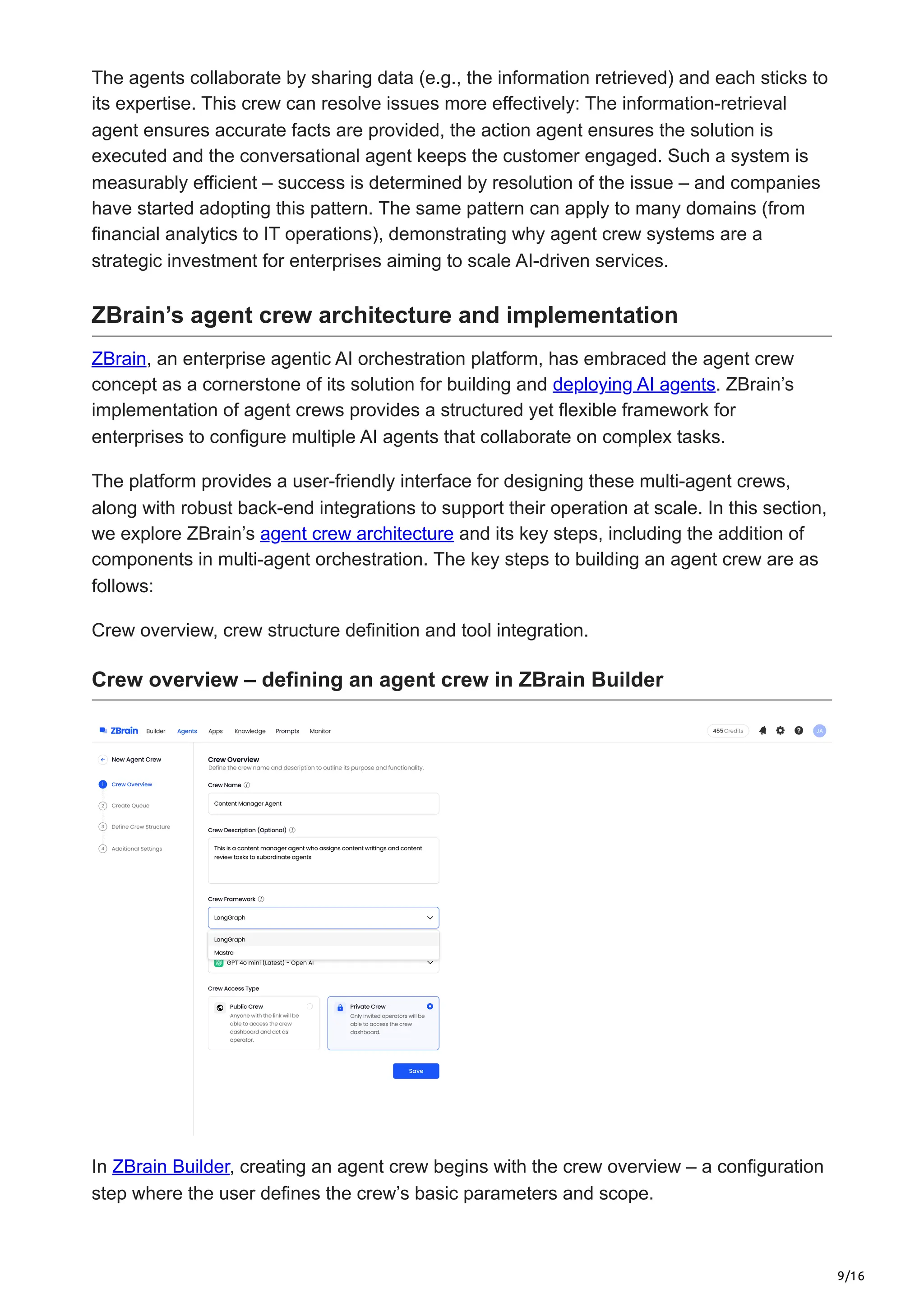 9/16
The agents collaborate by sharing data (e.g., the information retrieved) and each sticks to
its expertise. This crew can resolve issues more effectively: The information-retrieval
agent ensures accurate facts are provided, the action agent ensures the solution is
executed and the conversational agent keeps the customer engaged. Such a system is
measurably efficient – success is determined by resolution of the issue – and companies
have started adopting this pattern. The same pattern can apply to many domains (from
financial analytics to IT operations), demonstrating why agent crew systems are a
strategic investment for enterprises aiming to scale AI-driven services.
ZBrain’s agent crew architecture and implementation
ZBrain, an enterprise agentic AI orchestration platform, has embraced the agent crew
concept as a cornerstone of its solution for building and deploying AI agents. ZBrain’s
implementation of agent crews provides a structured yet flexible framework for
enterprises to configure multiple AI agents that collaborate on complex tasks.
The platform provides a user-friendly interface for designing these multi-agent crews,
along with robust back-end integrations to support their operation at scale. In this section,
we explore ZBrain’s agent crew architecture and its key steps, including the addition of
components in multi-agent orchestration. The key steps to building an agent crew are as
follows:
Crew overview, crew structure definition and tool integration.
Crew overview – defining an agent crew in ZBrain Builder
In ZBrain Builder, creating an agent crew begins with the crew overview – a configuration
step where the user defines the crew’s basic parameters and scope.
 