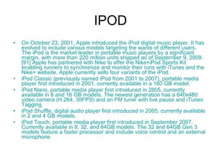 IPOD On October 23, 2001, Apple introduced the  iPod  digital music player. It has evolved to include various models targeting the wants of different users. The iPod is the market leader in portable music players by a significant margin, with more than 220 million units shipped as of September 9, 2009. [91]  Apple has partnered with  Nike  to offer the  Nike +iPod  Sports Kit enabling runners to synchronize and monitor their runs with iTunes and the  Nike +  website . Apple currently sells four variants of the iPod. iPod  Classic  (previously named iPod from 2001 to 2007),  portable  media  player  first introduced in 2001, currently available in a 160 GB model.  iPod  Nano , portable media player first introduced in 2005, currently available in 8 and 16 GB models. The newest generation has a 640x480 video camera (H.264, 30FPS) and an FM tuner with live pause and iTunes Tagging.  iPod  Shuffle , digital audio player first introduced in 2005, currently available in 2 and 4 GB models.  iPod  Touch , portable media player first introduced in September 2007. Currently available in 8, 32, and 64GB models. The 32 and 64GB Gen 3 models feature a faster processor and include voice control and an external microphone 