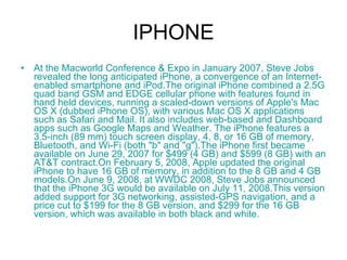 IPHONE At the  Macworld   Conference  &  Expo  in January 2007, Steve Jobs revealed the long anticipated  iPhone , a convergence of an Internet-enabled  smartphone  and iPod.The original iPhone combined a  2.5G   quad   band   GSM  and  EDGE  cellular phone with features found in hand held devices, running a scaled-down versions of Apple's Mac OS X (dubbed  iPhone OS ), with various Mac OS X applications such as  Safari  and  Mail . It also includes web-based and  Dashboard  apps such as  Google   Maps  and  Weather . The iPhone features a 3.5-inch (89 mm) touch screen display, 4, 8, or 16 GB of memory,  Bluetooth , and  Wi - Fi  (both "b" and "g").The iPhone first became available on June 29, 2007 for $499 (4 GB) and $599 (8 GB) with an  AT&T  contract.On February 5, 2008, Apple updated the original iPhone to have 16 GB of memory, in addition to the 8 GB and 4 GB models.On June 9, 2008, at  WWDC  2008, Steve Jobs announced that the iPhone 3G would be available on July 11, 2008.This version added support for  3G  networking,  assisted -GPS  navigation, and a price cut to $199 for the 8 GB version, and $299 for the 16 GB version, which was available in both black and white.  