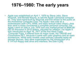 1976–1980: The early years Apple was established on April 1, 1976 by  Steve   Jobs ,  Steve   Wozniak , and  Ronald   Wayne , to sell the  Apple I  personal computer kit. They were hand-built by Wozniak and first shown to the public at the  Homebrew  Computer  Club .The Apple I was sold as a  motherboard  (with  CPU ,  RAM , and basic textual-video chips)—less than what is today considered a complete personal computer.The Apple I went on sale in July 1976 and was market-priced at $666.66 ($2.55 thousand in 2010 dollars, adjusted for inflation.) he  Apple II  was introduced on April 16, 1977 at the first  West   Coast  Computer Faire . It differed from its major rivals, the  TRS-80  and  Commodore  PET , because it came with color graphics and an open  architecture . While early models used ordinary cassette tapes as storage devices, they were superseded by the introduction of a 5 1/4 inch  floppy  disk  drive and interface, the  Disk II . [26]   