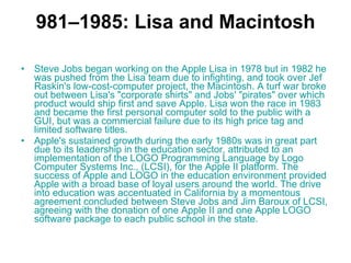 981–1985: Lisa and Macintosh Steve Jobs began working on the  Apple Lisa  in 1978 but in 1982 he was pushed from the Lisa team due to infighting, and took over Jef Raskin's low-cost-computer project, the Macintosh. A turf war broke out between Lisa's "corporate shirts" and Jobs' "pirates" over which product would ship first and save Apple. Lisa won the race in 1983 and became the first personal computer sold to the public with a GUI, but was a commercial failure due to its high price tag and limited software titles.  Apple's sustained growth during the early 1980s was in great part due to its leadership in the education sector, attributed to an implementation of the  LOGO  Programming   Language  by Logo Computer Systems Inc., (LCSI), for the Apple II platform. The success of Apple and LOGO in the education environment provided Apple with a broad base of loyal users around the world. The drive into education was accentuated in California by a momentous agreement concluded between Steve Jobs and Jim Baroux of LCSI, agreeing with the donation of one Apple II and one Apple LOGO software package to each public school in the state.  