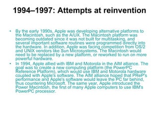 1994–1997: Attempts at reinvention By the early 1990s, Apple was developing alternative platforms to the Macintosh, such as the  A/UX . The Macintosh platform was becoming outdated since it was not built for multitasking, and several important software routines were programmed directly into the hardware. In addition, Apple was facing competition from  OS/2  and  UNIX  vendors like  Sun Microsystems . The Macintosh would need to be replaced by a new platform, or reworked to run on more powerful hardware. In 1994, Apple allied with IBM and  Motorola  in the  AIM  alliance . The goal was to create a new computing platform (the  PowerPC   Reference   Platform ), which would use IBM and Motorola hardware coupled with Apple's software. The AIM alliance hoped that PReP's performance and Apple's software would leave the PC far behind, thus countering Microsoft. The same year, Apple introduced the  Power  Macintosh , the first of many Apple computers to use IBM's  PowerPC  processor. 