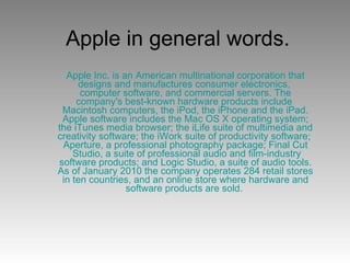 Apple in general words. Apple Inc. is an American  multinational corporation  that designs and manufactures  consumer electronics ,  computer software , and  commercial servers . The company's best-known hardware products include  Macintosh  computers, the  iPod , the  iPhone  and the  iPad . Apple software includes the  Mac OS X   operating system ; the iTunes media browser; the  iLife  suite of multimedia and creativity software; the  iWork  suite of productivity software;  Aperture , a professional photography package;  Final  Cut  Studio , a suite of professional audio and film-industry software products; and  Logic  Studio , a suite of audio tools. As of January 2010 the company operates 284  retail   stores  in ten countries, and an  online store  where hardware and software products are sold.  