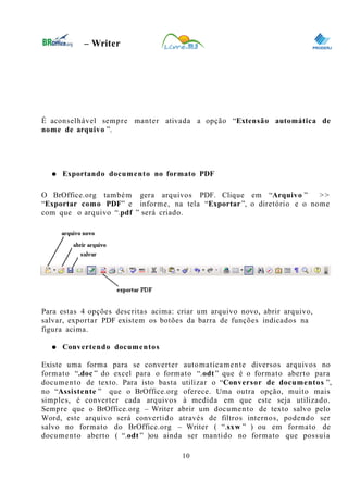 0
– Writer
É aconselhável sempre manter ativada a opção “Extensão automática de
nome de arquivo ”.
● Exportando documento no formato PDF
O BrOffice.org também gera arquivos PDF. Clique em “Arquivo ” >>
“Exportar como PDF” e informe, na tela “Exportar”, o diretório e o nome
com que o arquivo “.pdf ” será criado.
Para estas 4 opções descritas acima: criar um arquivo novo, abrir arquivo,
salvar, exportar PDF existem os botões da barra de funções indicados na
figura acima.
● Convertendo documentos
Existe uma forma para se converter automaticamente diversos arquivos no
formato “.doc ” do excel para o formato “.odt ” que é o formato aberto para
documento de texto. Para isto basta utilizar o “Conversor de documentos ”,
no “Assistente ” que o BrOffice.org oferece. Uma outra opção, muito mais
simples, é converter cada arquivos à medida em que este seja utilizado.
Sempre que o BrOffice.org – Writer abrir um documento de texto salvo pelo
Word, este arquivo será convertido através de filtros internos, podendo ser
salvo no formato do BrOffice.org – Writer ( “.sxw ” ) ou em formato de
documento aberto ( “.odt ” )ou ainda ser mantido no formato que possuía
10
 