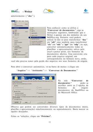 0
– Writer
anteriormente ( “.doc ” ).
Para conhecer como se utiliza o
“Conversor de documentos ”, siga as
instruções seguintes, lembrando que o
Writer é apenas um dos módulos do seu
BrOffice.org. Portanto você poderá
utilizá- lo não só para transformar “doc ”
em “odt ”, mas também para transformar
“xls ” em “ods ” e “ppt ” em “odp ”, ou seja,
converter automaticamente todas as
planilhas e apresentações salvos pelo
excel e power point, nos formatos de
documentos abertos. Esta conversão cria
para cada arquivo original, um
correspondente no formato novo, então,
você não precisa temer pela perda dos arquivos nos seus formatos de origem.
Para abrir o conversor automático, vá na barra de menus e clique em:
“Arquivo ” >> “Assistente ” >> “Conversor de Documentos ”
Na tela “Conversor de
documentos ” pode- se
escolher entre as 2 opções de
formatos de origem:
documentos do StarOffice ou
do Microsoft Office.
Observe que podem ser convertidos diversos tipos de documentos (texto,
planilha e apresentação) simultaneamente ou separadamente. Basta marcar as
opções desejadas.
Feitas as “seleções, clique em “Próximo”.
11
 