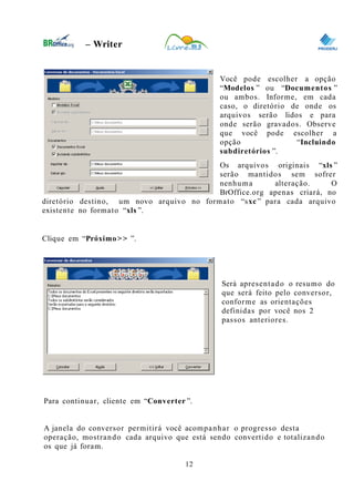 0
– Writer
Você pode escolher a opção
“Modelos ” ou “Documentos ”
ou ambos. Informe, em cada
caso, o diretório de onde os
arquivos serão lidos e para
onde serão gravados. Observe
que você pode escolher a
opção “Incluindo
subdiretórios ”.
Os arquivos originais “xls ”
serão mantidos sem sofrer
nenhuma alteração. O
BrOffice.org apenas criará, no
diretório destino, um novo arquivo no formato “sxc” para cada arquivo
existente no formato “xls ”.
Clique em “Próximo>> ”.
Será apresentado o resumo do
que será feito pelo conversor,
conforme as orientações
definidas por você nos 2
passos anteriores.
Para continuar, cliente em “Converter ”.
A janela do conversor permitirá você acompanhar o progresso desta
operação, mostrando cada arquivo que está sendo convertido e totalizando
os que já foram.
12
 