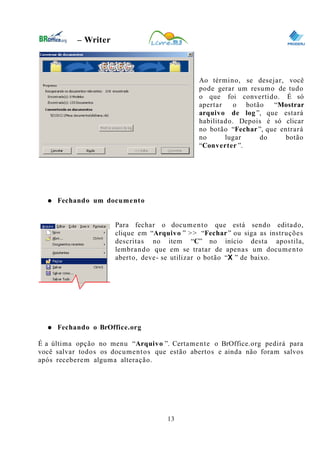 0
– Writer
Ao término, se desejar, você
pode gerar um resumo de tudo
o que foi convertido. É só
apertar o botão “Mostrar
arquivo de log ”, que estará
habilitado. Depois é só clicar
no botão “Fechar”, que entrará
no lugar do botão
“Converter ”.
● Fechando um documento
Para fechar o documento que está sendo editado,
clique em “Arquivo ” >> “Fechar” ou siga as instruções
descritas no item “C” no início desta apostila,
lembrando que em se tratar de apenas um documento
aberto, deve- se utilizar o botão “X ” de baixo.
● Fechando o BrOffice.org
É a última opção no menu “Arquivo ”. Certamente o BrOffice.org pedirá para
você salvar todos os documentos que estão abertos e ainda não foram salvos
após receberem alguma alteração.
13
 
