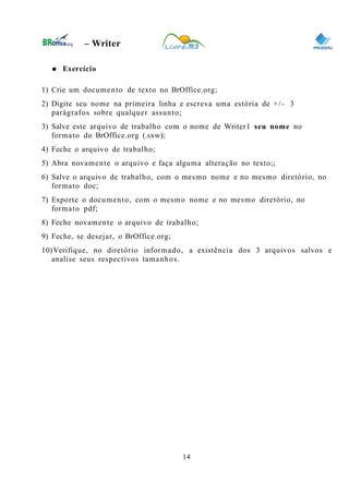 0
– Writer
● Exercício
1) Crie um documento de texto no BrOffice.org;
2) Digite seu nome na primeira linha e escreva uma estória de +/- 3
parágrafos sobre qualquer assunto;
3) Salve este arquivo de trabalho com o nome de Writer1 seu nome no
formato do BrOffice.org (.sxw);
4) Feche o arquivo de trabalho;
5) Abra novamente o arquivo e faça alguma alteração no texto;;
6) Salve o arquivo de trabalho, com o mesmo nome e no mesmo diretório, no
formato doc;
7) Exporte o documento, com o mesmo nome e no mesmo diretório, no
formato pdf;
8) Feche novamente o arquivo de trabalho;
9) Feche, se desejar, o BrOffice.org;
10)Verifique, no diretório informado, a existência dos 3 arquivos salvos e
analise seus respectivos tamanhos.
14
 