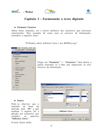 0
– Writer
Capítulo 2 – Formatando o texto digitado
● Formatar Caracter
Altera fonte, tamanho, cor e outros atributos dos caracteres que estiverem
selecionados. Para exemplo de como usar os recursos de formatação,
considere a seguinte frase:
“O Proderj adota Software Livre e usa BrOffice.org.”
Clique em “Formatar” >> “Caractere ”. Será aberta a
janela contendo as 5 abas que organizam os seus
recursos de formatação.
● Fontes
Pode- se observar que o
tamanho da fonte foi
alterada para “15 ” e que
também o negrito foi a
plicado aos caracteres que
compões as palavras
“Software Livre ”.
O texto ficará então:
15
 