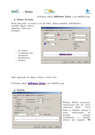 0
– Writer
O Proderj adota Software Livre e usa BrOffice.org.
● Efeitos de Fonte
Nesta aba pode- se trocar a cor da fonte, aplicar padrões sublinhados,
escolher alguns efeitos
especiais, como por
exemplo:
• em relevo
• o contorno dos
caracteres
• intermitente
• sombra
Após aplicação de alguns efeitos, a frase fica:
O Proderj adota Software LivreSoftware Livre e usa BrOffice.org.
● Posição
Permite definir caracteres
sobrescritos (m2
; m 3
; N°) e
subscritos (H2O ; CO2).
Pode- se também colocar o
texto selecionado na
posição vertical,
escolhendo o sentido
através dos ângulos “90
16
 