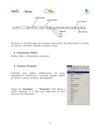 0
– Writer
Os recursos de formatação de caractere mais usuais são encontrados na barra
de objetos, conforme indicado na figura acima.
● Formataçãor Padrão
Desfaz todas as formatações especiais.
● Formatar Parágrafo
Utilizado para definir alinhamentos do texto,
afastamentos horizontais e verticais, bordas, planos
de fundo e outros atributos de parágrafo.
Clique em “Formatar” >> “Parágrafo ”. Será aberta a
janela contendo as 8 abas que organizam os seus
recursos de formatação.
18
 