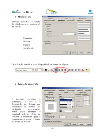 0
– Writer
● Alinhamento
Permite escolher a opção
de alinhamento horizontal
do texto:
Esquerda
Direita
Centro
Justificado
Esta função também está disponível na barra de objeto.
● Borda do parágrafo
É possível escolher a
espessura, a cor e a
disposição das linhas que
comporão as bordas do
parágrafo selecionado.
Além disso também é
possível utilizar efeito de
sombra e informar qual o
espaçamento entre o texto
e a linha de borda.
19
 