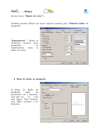 0
– Writer
direita (recuo “Depois do texto ”).
Também permite definir um recuo especial somente para “Primeira Linha” do
parágrafo.
“Espaçamento ” – define as
distâncias verticais entre
parágrafos ou
simplesmente entre as
linhas de texto.
● Plano de fundo no parágrafo
O plano de fundo do
parágrafo pode ser
preenchido de 2 maneiras:
com uma cor ou com
uma figura. Para formatar
com “Cor”, escolher a cor
desejada.
21
 