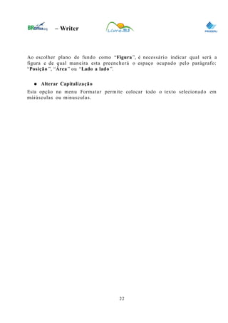 0
– Writer
Ao escolher plano de fundo como “Figura”, é necessário indicar qual será a
figura e de qual maneira esta preencherá o espaço ocupado pelo parágrafo:
“Posição ”, “Área” ou “Lado a lado ”.
● Alterar Capitalização
Esta opção no menu Formatar permite colocar todo o texto selecionado em
máiúsculas ou minusculas.
22
 