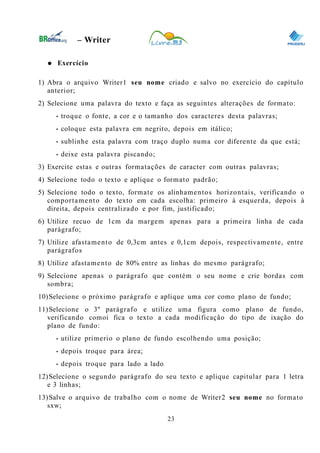 0
– Writer
● Exercício
1) Abra o arquivo Writer1 seu nome criado e salvo no exercício do capítulo
anterior;
2) Selecione uma palavra do texto e faça as seguintes alterações de formato:
• troque o fonte, a cor e o tamanho dos caracteres desta palavras;
• coloque esta palavra em negrito, depois em itálico;
• sublinhe esta palavra com traço duplo numa cor diferente da que está;
• deixe esta palavra piscando;
3) Exercite estas e outras formatações de caracter com outras palavras;
4) Selecione todo o texto e aplique o formato padrão;
5) Selecione todo o texto, formate os alinhamentos horizontais, verificando o
comportamento do texto em cada escolha: primeiro à esquerda, depois à
direita, depois centralizado e por fim, justificado;
6) Utilize recuo de 1cm da margem apenas para a primeira linha de cada
parágrafo;
7) Utilize afastamento de 0,3cm antes e 0,1cm depois, respectivamente, entre
parágrafos
8) Utilize afastamento de 80% entre as linhas do mesmo parágrafo;
9) Selecione apenas o parágrafo que contém o seu nome e crie bordas com
sombra;
10)Selecione o próximo parágrafo e aplique uma cor como plano de fundo;
11)Selecione o 3º parágrafo e utilize uma figura como plano de fundo,
verificando comoi fica o texto a cada modificação do tipo de ixação do
plano de fundo:
• utilize primerio o plano de fundo escolhendo uma posição;
• depois troque para área;
• depois troque para lado a lado
12)Selecione o segundo parágrafo do seu texto e aplique capitular para 1 letra
e 3 linhas;
13)Salve o arquivo de trabalho com o nome de Writer2 seu nome no formato
sxw;
23
 
