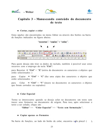 0
– Writer
Capítulo 3 – Manuseando conteúdo do documento
de texto
● Cortar, copiar e colar
Estas opções são encontradas no menu Editar ou através dos botões na barra
de funções indicados na figura abaixo.
“recortar”, “copiar ” e “colar”.
Para quem deseja não tirar os dedos do teclado, também é possível usar estes
recursos com o emprego da tecla “Ctrl”:
para Recortar “→ Ctrl” + “X” (retira do documento os caracteres e objetos que
estão selecionados )
para Copiar “→ Ctrl” + “C” (faz uma cópia dos caracteres e objetos que
estão selecionados )
para Colar “→ Ctrl” + “V” (insere no documento os caracteres e objetos
que foram cortados ou copiados)
● Colar Especial
Torna- se interessante quando se deseja colar no documento um texto sem
trazer seus formatos no documento de origem. Para isso, após selecionar o
texto a ser colado, clique em:
“Editar” >> “Colar Especial ” >> “Texto sem formatação ”.
● Copiar apenas os Formatos
Na barra de funções, ao lado do botão de colar, encontra- se o pincel ( ),
25
 