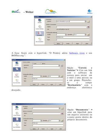 0
– Writer
A frase ficará com o hyperlink: “O Proderj adota Software Livre e usa
BrOffice.org.”.
Opção “Correio e
Notícias ”→ Cria um link
com o software de
correio para enviar um
e- mail a uma pessoa ou
a um grupo. Preenche-
se o campo
“Destinatário ” com o
endereço eletrônico
desejado.
Opção “Documento ” →
criar um hiperlink para
um arquivo existente ou
a outro ponto dentro do
próprio documento.
29
 