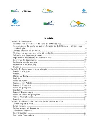 0
– Writer
Sumário
Capítulo 1 – Introdução .....................................................................................................................6
Iniciando um documento de texto no BrOffice.org .................................................6
Apresentação da janela do editor de texto do BrOffice.org – Writer e sua
terminologia .........................................................................................................................6
Criando arquivo de trabalho ...........................................................................................8
Abrindo um documento texto já existente ................................................................8
Salvando um documento texto ......................................................................................9
Exportando documento no formato PDF....................................................................9
Convertendo documentos .............................................................................................10
Fechando um documento ..............................................................................................12
Fechando o BrOffice.org ................................................................................................12
Exercício ..............................................................................................................................13
Capítulo 2 – Formatando o texto digitado ................................................................................14
Formatar Caracter ............................................................................................................14
Fontes .................................................................................................................................14
Efeitos de Fonte ................................................................................................................15
Posição ................................................................................................................................15
Plano de Fundo .................................................................................................................16
Formataçãor Padrão ........................................................................................................16
Formatar Parágrafo .........................................................................................................16
Borda do parágrafo .........................................................................................................17
Capitulares .........................................................................................................................18
Recuo e Espaçamento .....................................................................................................18
Plano de fundo no parágrafo .......................................................................................19
Alterar Capitalização ......................................................................................................20
Exercício ..............................................................................................................................21
Capítulo 3 – Manuseando conteúdo do documento de texto .............................................22
Cortar, copiar e colar ......................................................................................................22
Colar Especial ....................................................................................................................22
Copiar apenas os Formatos .........................................................................................22
Caracteres Especiais ........................................................................................................23
Inserir Campos .................................................................................................................23
Inserindo Comentário ...................................................................................................23
3
 