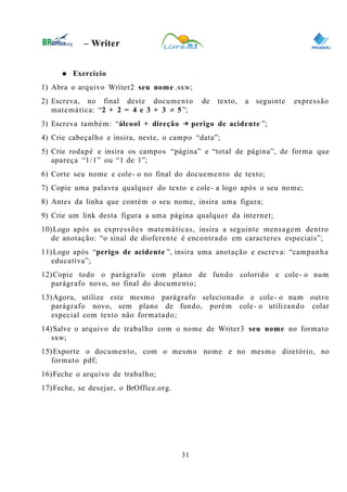 0
– Writer
● Exercício
1) Abra o arquivo Writer2 seu nome .sxw;
2) Escreva, no final deste documento de texto, a seguinte expressão
matemática: “2 + 2 = 4 e 3 + 3 ≠ 5”;
3) Escreva também: “álcool + direção → perigo de acidente ”;
4) Crie cabeçalho e insira, neste, o campo “data”;
5) Crie rodapé e insira os campos “página” e “total de página”, de forma que
apareça “1/1” ou “1 de 1”;
6) Corte seu nome e cole- o no final do docuemento de texto;
7) Copie uma palavra qualquer do texto e cole- a logo após o seu nome;
8) Antes da linha que contém o seu nome, insira uma figura;
9) Crie um link desta figura a uma página qualquer da internet;
10)Logo após as expressões matemáticas, insira a seguinte mensagem dentro
de anotação: “o sinal de dioferente é encontrado em caracteres especiais”;
11)Logo após “perigo de acidente ”, insira uma anotação e escreva: “campanha
educativa”;
12)Copie todo o parágrafo com plano de fundo colorido e cole- o num
parágrafo novo, no final do documento;
13)Agora, utilize este mesmo parágrafo selecionado e cole- o num outro
parágrafo novo, sem plano de fundo, porém cole- o utilizando colar
especial com texto não formatado;
14)Salve o arquivo de trabalho com o nome de Writer3 seu nome no formato
sxw;
15)Exporte o documento, com o mesmo nome e no mesmo diretório, no
formato pdf;
16)Feche o arquivo de trabalho;
17)Feche, se desejar, o BrOffice.org.
31
 