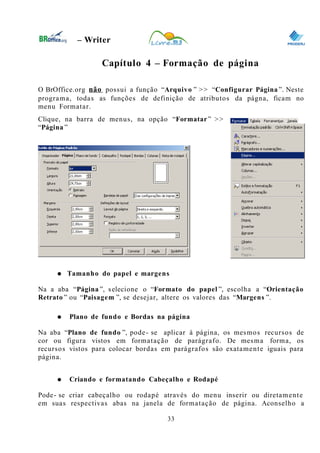 0
– Writer
Capítulo 4 – Formação de página
O BrOffice.org não possui a função “Arquivo ” >> “Configurar Página ”. Neste
programa, todas as funções de definição de atributos da págna, ficam no
menu Formatar.
Clique, na barra de menus, na opção “Formatar” >>
“Página ”
● Tamanho do papel e margens
Na a aba “Página ”, selecione o “Formato do papel ”, escolha a “Orientação
Retrato ” ou “Paisagem ”, se desejar, altere os valores das “Margens ”.
● Plano de fundo e Bordas na página
Na aba “Plano de fundo ”, pode- se aplicar à página, os mesmos recursos de
cor ou figura vistos em formatação de parágrafo. De mesma forma, os
recursos vistos para colocar bordas em parágrafos são exatamente iguais para
página.
● Criando e formatando Cabeçalho e Rodapé
Pode- se criar cabeçalho ou rodapé através do menu inserir ou diretamente
em suas respectivas abas na janela de formatação de página. Aconselho a
33
 