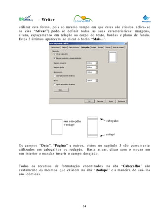 0
– Writer
utilizar esta forma, pois ao mesmo tempo em que estes são criados, (clica- se
na cixa “Ativar ”) pode- se definir todas as suas características: margens,
altura, espaçamento em relação ao corpo do texto, bordas e plano de fundo.
Estes 2 últimos aparecem ao clicar o botão “Mais...”.
Os campos “Data”, “Página ” e outros, vistos no capítulo 3 são comumente
utilizados em cabeçalhos ou rodapés. Basta ativar, clicar com o mouse em
seu interior e mandar inserir o campo desejado.
Todos os recursos de formatação encontrados na aba “Cabeçalho ” são
exatamente os mesmos que existem na aba “Rodapé ” e a maneira de usá- los
são idênticas.
34
 