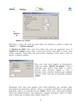 0
– Writer
●
Quebra
de
página ou coluna
Posicione o cursor de texto no local onde será inserida a quebra e clique em
“Inserir” >> “Quebra manual ”.
A “Quebra de linha ” abre uma nova linha sem criar um parágrafo novo. A
“Quebra de coluna ” passa todo o texto que estiver logo após o cursor para
coluna seguinte. Estas duas não apresentam nenhuma outra oção a não ser
marcar a própria quebra.
Para criar uma nova página no documento,
clique na opção “Quebra de página ”. Todo o
conteúdo que estiver logo após o cursor,
passará para próxima página e esta, a
princípio, terá o mesmo formato que a página
anterior. Neste caso não foi escolhido nenhum
“Estilo ”.
Desejando criar uma nova página, com estilo diferente, por exemplo após
uma página de orientação retrato, colocar, no mesmo documento, uma página
paisagem, utiliza- se a escolha de um “Estilo ”. Neste caso, não existe nenhum
estilo que aparentemente seja adequado a página paisagem. Deve- se então,
criar o estilo que se deseja, para depois aplicá- lo.
36
 