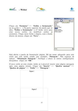 0
– Writer
Clique em “Formatar” >> “Estilos e formatação ”
ou no botão ( ). Na parte superior da janela que se
abre, “Estilos e formatação ”, o 4º botão serve para
criar novos estilos ou modificar estilos já
existentes. Clique neste botão e depois, com o botão
direito do mouse, clique em “Novo ”.
Será aberta a janela de formatação página. Dê um nome adequado para este
estilo que está sendo criado, por exemplo, “Paisagem ”. Não esqueça de
indicar “Orientação Paisagem ”. Verifique e altere as outras configurações
desejadase clique em “OK”.
O novo estilo já está criado, então já é possível inserir uma página paisagem
após uma página retrato. Clique em “Inserir” >> “Quebra manual ” >>
“Quebra de página ” >> “Estilo ” >> “Paisagem ”.
37
Página1
Página2
 
