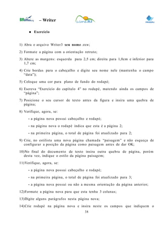 0
– Writer
● Exercício
1) Abra o arquivo Writer3 seu nome .sxw;
2) Formate a página com a orientação retrato;
3) Altere as margens: esquerda para 2,5 cm; direita para 1,0cm e inferior para
1,7 cm;
4) Crie bordas para o cabeçalho e digite seu nome nele (mantenha o campo
“data”);
5) Coloque uma cor para plano de fundo do rodapé;
6) Escreva “Exercício do capítulo 4” no rodapé, matendo ainda os campos de
“página”;
7) Posicione o seu cursor de texto antes da figura e insira uma quebra de
página;
8) Verifique, agora, se:
• a página nova possui cabeçalho e rodapé;
• na página nova o rodapé indica que esta é a página 2;
• na primeira página, o total de página foi atualizado para 2;
9) Crie, no estilista uma nova página chamada “paisagem” e não esqueça de
configurar a posição da página como paisagem antes de dar OK;
10)No final do documento de texto insira outra quebra de página, porém
desta vez, indique o estilo da página paisagem;
11)Verifique, agora, se:
• a página nova possui cabeçalho e rodapé;
• na primeira página, o total de página foi atualizado para 3;
• a página nova possui ou não a mesma orientação da página anterior;
12)Formate a página nova para que esta tenha 3 colunas;
13)Digite alguns parágrafos nesta página nova;
14)Crie rodapé na página nova e insira neste os campos que indiquem o
38
 