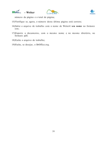 0
– Writer
número da página e o total de página;
15)Verifique se, agora, o número desta última página está correto;
16)Salve o arquivo de trabalho com o nome de Writer4 seu nome no formato
sxw;
17)Exporte o documento, com o mesmo nome e no mesmo diretório, no
formato pdf;
18)Feche o arquivo de trabalho;
19)Feche, se desejar, o BrOffice.org.
39
 