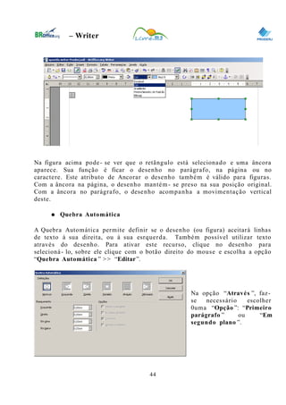 0
– Writer
Na figura acima pode- se ver que o retãngulo está selecionado e uma âncora
aparece. Sua função é ficar o desenho no parágrafo, na página ou no
caractere. Este atributo de Ancorar o desenho também é válido para figuras.
Com a âncora na página, o desenho mantém- se preso na sua posição original.
Com a âncora no parágrafo, o desenho acompanha a movimentação vertical
deste.
● Quebra Automática
A Quebra Automática permite definir se o desenho (ou figura) aceitará linhas
de texto à sua direita, ou à sua esrquerda. Também possível utilizar texto
através do desenho. Para ativar este recurso, clique no desenho para
selecioná- lo, sobre ele clique com o botão direito do mouse e escolha a opção
“Quebra Automática ” >> “Editar”.
Na opção “Através ”, faz-
se necessário escolher
0uma “Opção ”: “Primeiro
parágrafo ” ou “Em
segundo plano ”.
44
 