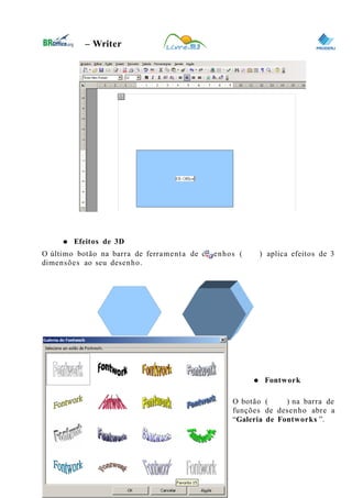 0
– Writer
● Efeitos de 3D
O último botão na barra de ferramenta de desenhos ( ) aplica efeitos de 3
dimensões ao seu desenho.
● Fontwork
O botão ( ) na barra de
funções de desenho abre a
“Galeria de Fontworks ”.
46
 