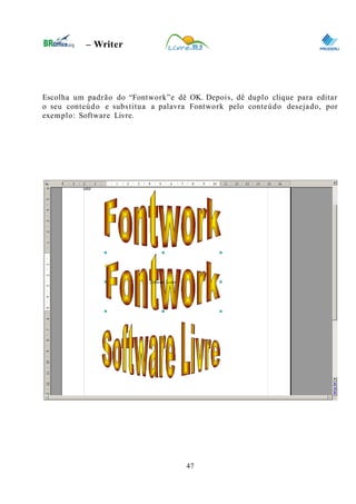 0
– Writer
Escolha um padrão do “Fontwork”e dê OK. Depois, dê duplo clique para editar
o seu conteúdo e substitua a palavra Fontwork pelo conteúdo desejado, por
exemplo: Software Livre.
47
 