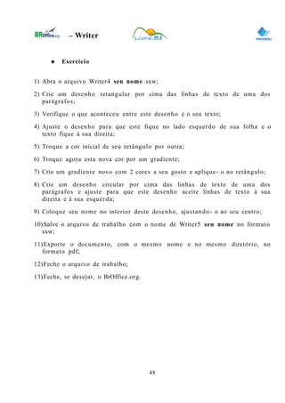 0
– Writer
● Exercício
1) Abra o arquivo Writer4 seu nome .sxw;
2) Crie um desenho retangular por cima das linhas de texto de uma dos
parágrafos;
3) Verifique o que aconteceu entre este desenho e o seu texto;
4) Ajuste o desenho para que este fique no lado esquerdo de sua folha e o
texto fique à sua direita;
5) Troque a cor inicial de seu retângulo por outra;
6) Troque agora esta nova cor por um gradiente;
7) Crie um gradiente novo com 2 cores a seu gosto e aplique- o no retângulo;
8) Crie um desenho circular por cima das linhas de texto de uma dos
parágrafos e ajuste para que este desenho aceite linhas de texto à sua
direita e à sua esquerda;
9) Coloque seu nome no interior deste desenho, ajustando- o ao seu centro;
10)Salve o arquivo de trabalho com o nome de Writer5 seu nome no formato
sxw;
11)Exporte o documento, com o mesmo nome e no mesmo diretório, no
formato pdf;
12)Feche o arquivo de trabalho;
13)Feche, se desejar, o BrOffice.org.
48
 