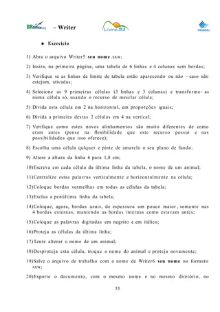 0
– Writer
● Exercício
1) Abra o arquivo Writer5 seu nome .sxw;
2) Insira, na primeira página, uma tabela de 6 linhas e 4 colunas sem bordas;
3) Verifique se as linhas de limite de tabela estão aparecendo ou não – caso não
estejam, ativadas;
4) Selecione as 9 primeiras células (3 linhas e 3 colunas) e transforme- as
numa célula só, usando o recurso de mesclar célula;
5) Divida esta célula em 2 na horizontal, em proporções iguais;
6) Divida a primeira destas 2 células em 4 na vertical;
7) Verifique como estes novos alinhamentos são muito diferentes de como
eram antes (pense na flexibilidade que este recurso possui e nas
possibilidades que isso oferece);
8) Escolha uma célula qulquer e pinte de amarelo o seu plano de fundo;
9) Altere a altura da linha 6 para 1,8 cm;
10)Escreva em cada célula da última linha da tabela, o nome de um animal;
11)Centralize estas palavras verticalmente e horizontalmente na célula;
12)Coloque bordas vermelhas em todas as células da tabela;
13)Exclua a penúltima linha da tabela;
14)Coloque, agora, bordas azuis, de espessura um pouco maior , somente nas
4 bordas externas, mantendo as bordas internas como estavam antes;
15)Coloque as palavras digitadas em negrito e em itálico;
16)Proteja as células da última linha;
17)Tente alterar o nome de um animal;
18)Desproteja esta célula, troque o nome do animal e proteja novamente;
19)Salve o arquivo de trabalho com o nome de Writer6 seu nome no formato
sxw;
20)Exporte o documento, com o mesmo nome e no mesmo diretório, no
55
 