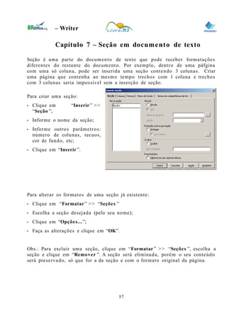0
– Writer
Capítulo 7 – Seção em documento de texto
Seção é uma parte do documento de texto que pode receber formatações
diferentes do restante do documento. Por exemplo, dentro de uma páfgina
com uma só coluna, pode ser inserida uma seção contendo 3 colunas. Criar
uma página que contenha ao mesmo tempo trechos com 1 coluna e trechos
com 3 colunas seria impossível sem a inserção de seção.
Para criar uma seção:
• Clique em “Inserir” >>
“Seção ”;
• Informe o nome da seção;
• Informe outros parâmetros:
número de colunas, recuos,
cor de fundo, etc;
• Clique em “Inserir”.
Para alterar os formatos de uma seção já existente:
• Clique em “Formatar” >> “Seções ”
• Escolha a seção desejada (pelo seu nome);
• Clique em “Opções...”;
• Faça as alterações e clique em “OK”.
Obs.: Para excluir uma seção, clique em “Formatar” >> “Seções ”, escolha a
seção e clique em “Remover ”. A seção será eliminada, porém o seu conteúdo
será preservado, só que for a da seção e com o formato original da página.
57
 