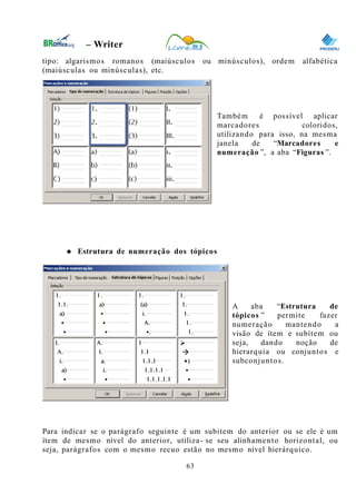 0
– Writer
tipo: algarismos romanos (maiúsculos ou minúsculos), ordem alfabética
(maiúsculas ou minúsculas), etc.
Também é possível aplicar
marcadores coloridos,
utilizando para isso, na mesma
janela de “Marcadores e
numeração ”, a aba “Figuras ”.
● Estrutura de numeração dos tópicos
A aba “Estrutura de
tópicos ” permite fazer
numeração mantendo a
visão de ítem e subítem ou
seja, dando noção de
hierarquia ou conjuntos e
subconjuntos.
Para indicar se o parágrafo seguinte é um subitem do anterior ou se ele é um
ítem de mesmo nível do anterior, utiliza- se seu alinhamento horizontal, ou
seja, parágrafos com o mesmo recuo estão no mesmo nível hierárquico.
63
 